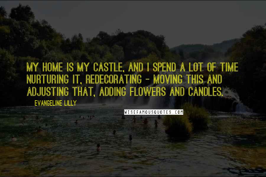 Evangeline Lilly Quotes: My home is my castle, and I spend a lot of time nurturing it, redecorating - moving this and adjusting that, adding flowers and candles.