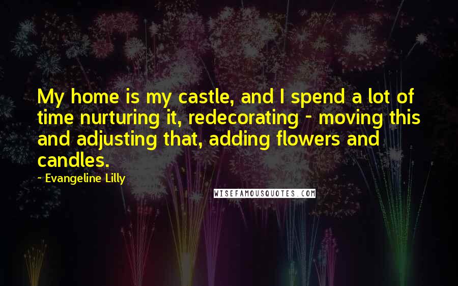 Evangeline Lilly Quotes: My home is my castle, and I spend a lot of time nurturing it, redecorating - moving this and adjusting that, adding flowers and candles.