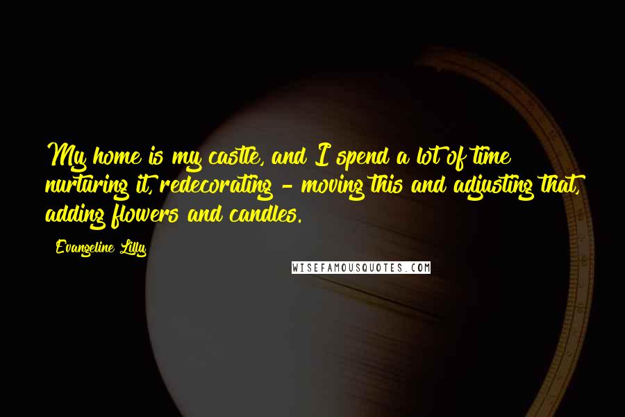 Evangeline Lilly Quotes: My home is my castle, and I spend a lot of time nurturing it, redecorating - moving this and adjusting that, adding flowers and candles.