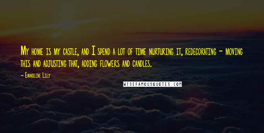 Evangeline Lilly Quotes: My home is my castle, and I spend a lot of time nurturing it, redecorating - moving this and adjusting that, adding flowers and candles.