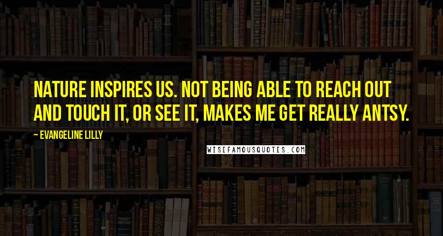 Evangeline Lilly Quotes: Nature inspires us. Not being able to reach out and touch it, or see it, makes me get really antsy.