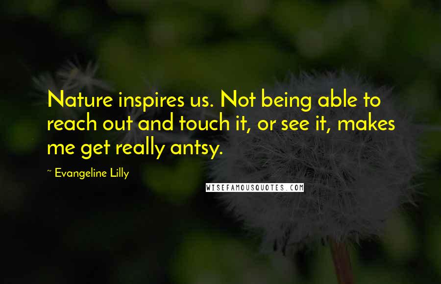 Evangeline Lilly Quotes: Nature inspires us. Not being able to reach out and touch it, or see it, makes me get really antsy.