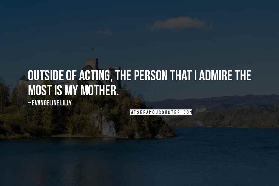 Evangeline Lilly Quotes: Outside of acting, the person that I admire the most is my mother.