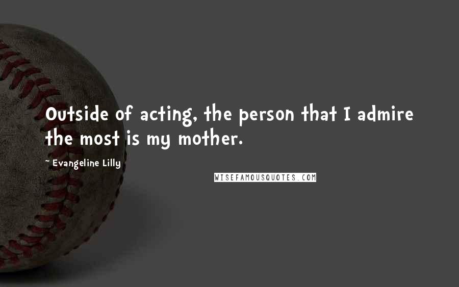 Evangeline Lilly Quotes: Outside of acting, the person that I admire the most is my mother.