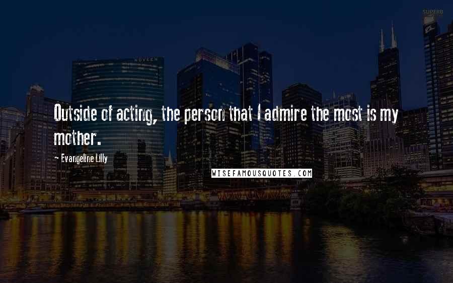 Evangeline Lilly Quotes: Outside of acting, the person that I admire the most is my mother.