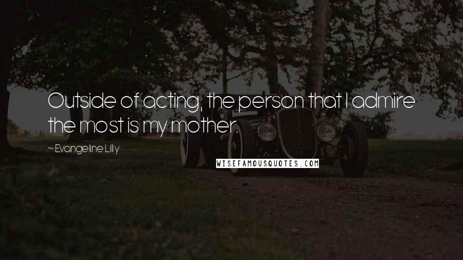 Evangeline Lilly Quotes: Outside of acting, the person that I admire the most is my mother.