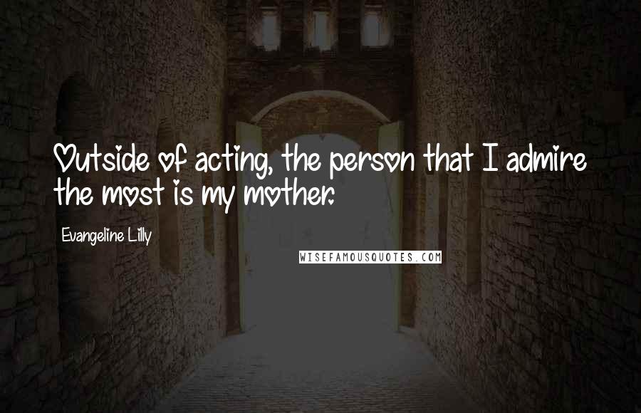 Evangeline Lilly Quotes: Outside of acting, the person that I admire the most is my mother.
