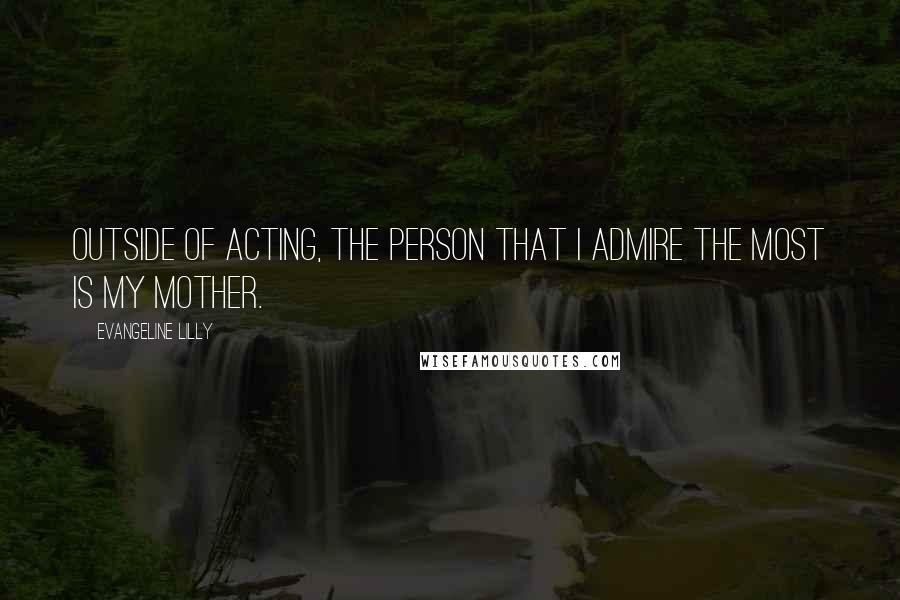 Evangeline Lilly Quotes: Outside of acting, the person that I admire the most is my mother.