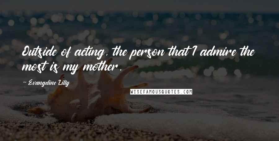 Evangeline Lilly Quotes: Outside of acting, the person that I admire the most is my mother.
