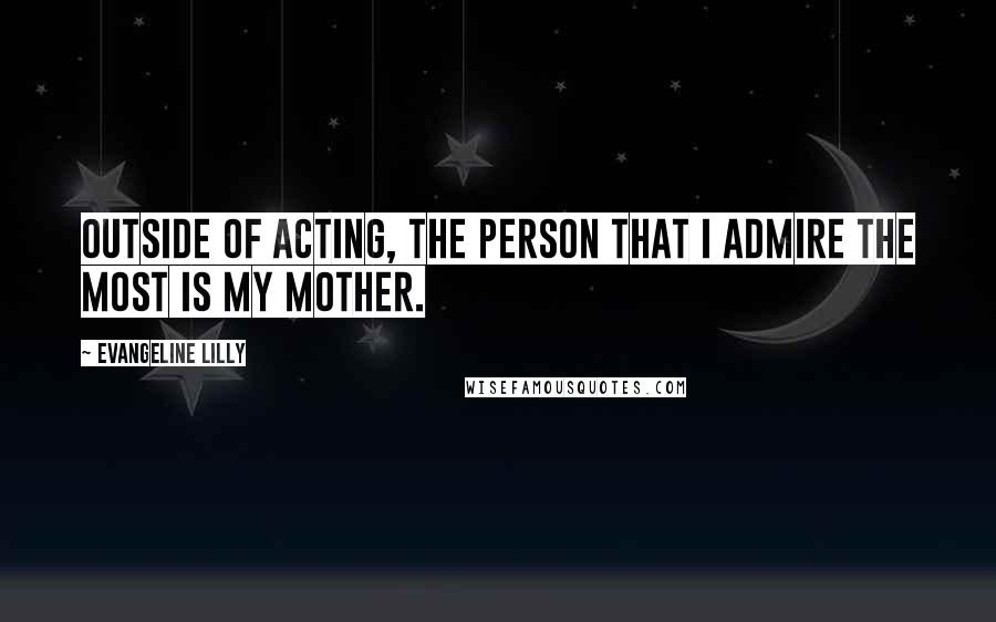 Evangeline Lilly Quotes: Outside of acting, the person that I admire the most is my mother.