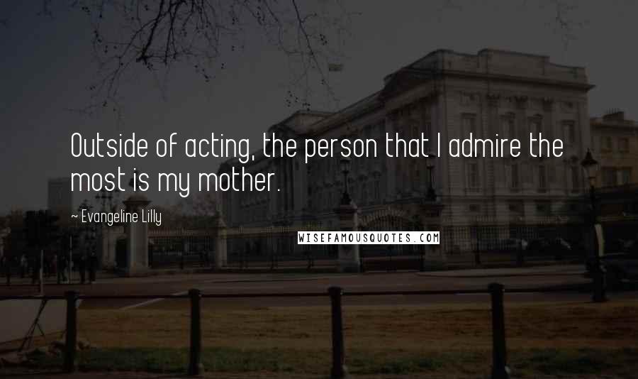 Evangeline Lilly Quotes: Outside of acting, the person that I admire the most is my mother.