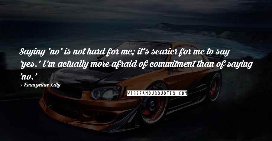 Evangeline Lilly Quotes: Saying 'no' is not hard for me; it's scarier for me to say 'yes.' I'm actually more afraid of commitment than of saying 'no.'