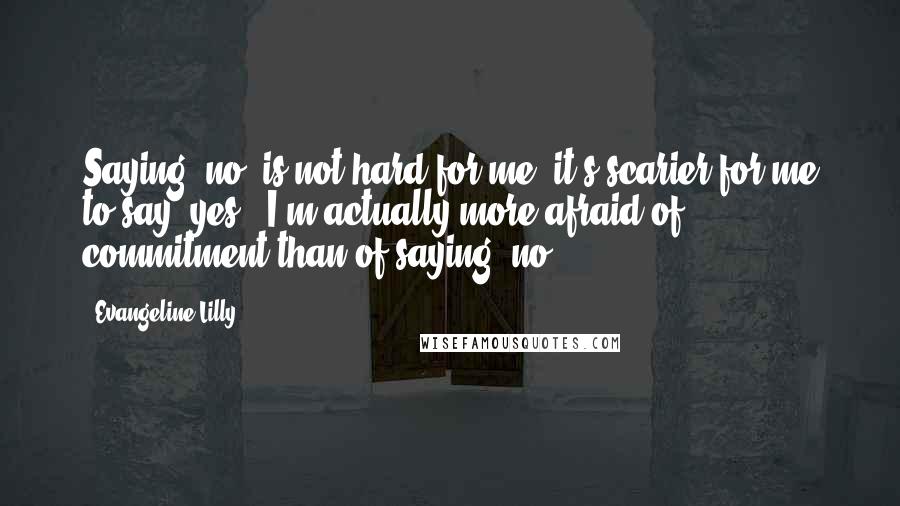 Evangeline Lilly Quotes: Saying 'no' is not hard for me; it's scarier for me to say 'yes.' I'm actually more afraid of commitment than of saying 'no.'