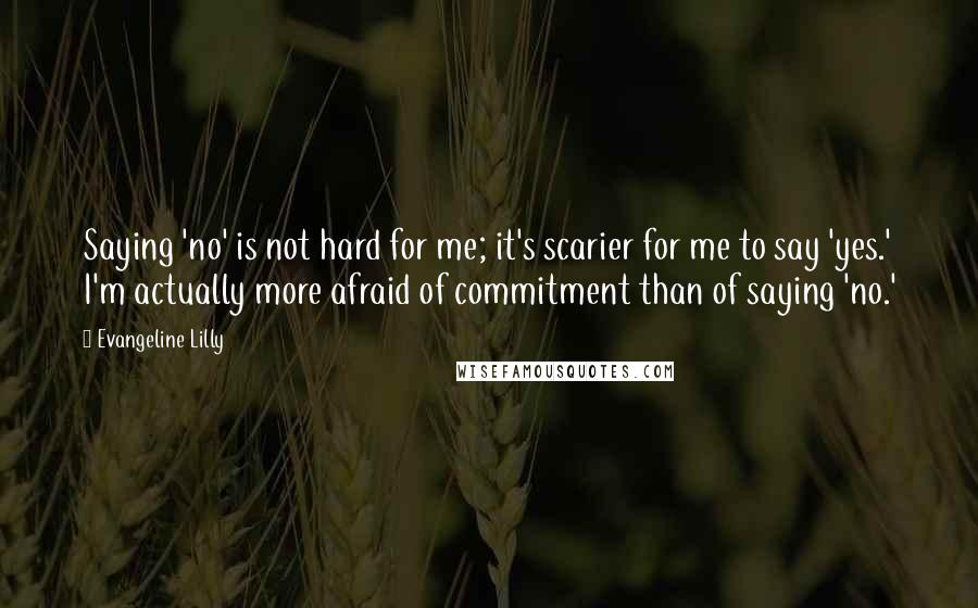 Evangeline Lilly Quotes: Saying 'no' is not hard for me; it's scarier for me to say 'yes.' I'm actually more afraid of commitment than of saying 'no.'