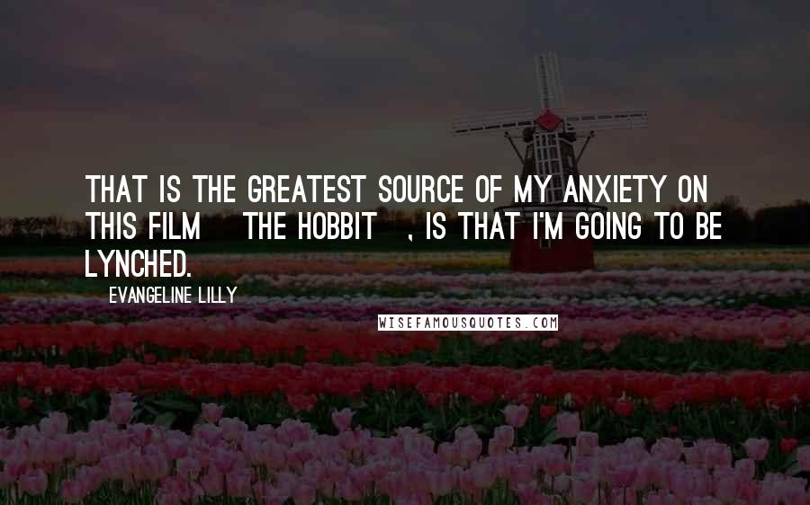 Evangeline Lilly Quotes: That is the greatest source of my anxiety on this film [The Hobbit], is that I'm going to be lynched.