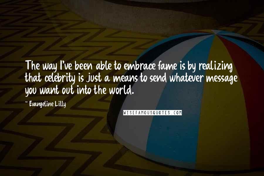 Evangeline Lilly Quotes: The way I've been able to embrace fame is by realizing that celebrity is just a means to send whatever message you want out into the world.