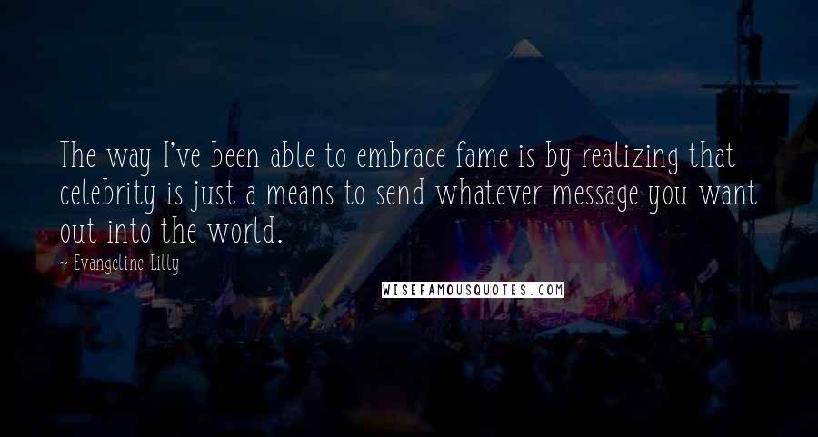 Evangeline Lilly Quotes: The way I've been able to embrace fame is by realizing that celebrity is just a means to send whatever message you want out into the world.