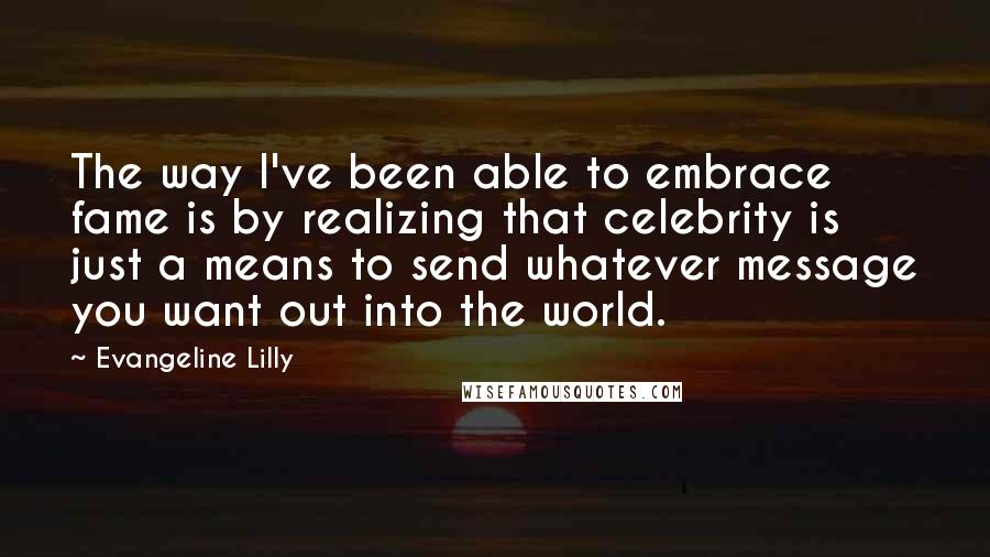 Evangeline Lilly Quotes: The way I've been able to embrace fame is by realizing that celebrity is just a means to send whatever message you want out into the world.