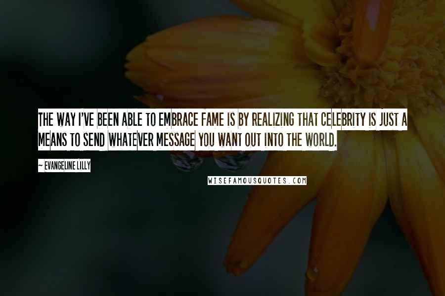 Evangeline Lilly Quotes: The way I've been able to embrace fame is by realizing that celebrity is just a means to send whatever message you want out into the world.