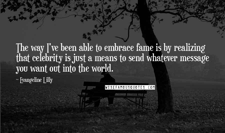 Evangeline Lilly Quotes: The way I've been able to embrace fame is by realizing that celebrity is just a means to send whatever message you want out into the world.