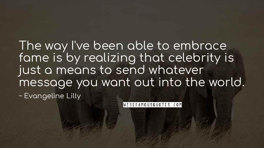 Evangeline Lilly Quotes: The way I've been able to embrace fame is by realizing that celebrity is just a means to send whatever message you want out into the world.