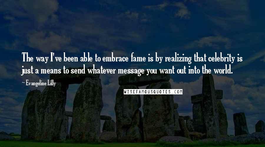 Evangeline Lilly Quotes: The way I've been able to embrace fame is by realizing that celebrity is just a means to send whatever message you want out into the world.