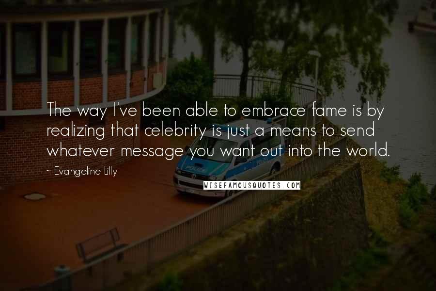 Evangeline Lilly Quotes: The way I've been able to embrace fame is by realizing that celebrity is just a means to send whatever message you want out into the world.
