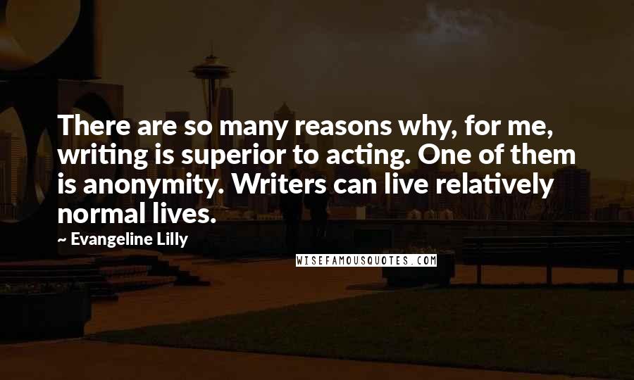 Evangeline Lilly Quotes: There are so many reasons why, for me, writing is superior to acting. One of them is anonymity. Writers can live relatively normal lives.
