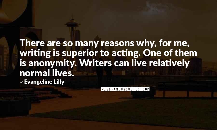 Evangeline Lilly Quotes: There are so many reasons why, for me, writing is superior to acting. One of them is anonymity. Writers can live relatively normal lives.