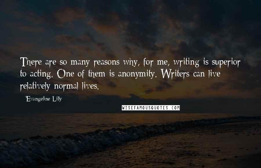 Evangeline Lilly Quotes: There are so many reasons why, for me, writing is superior to acting. One of them is anonymity. Writers can live relatively normal lives.