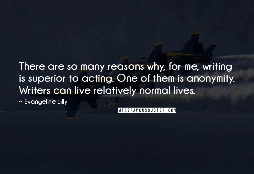 Evangeline Lilly Quotes: There are so many reasons why, for me, writing is superior to acting. One of them is anonymity. Writers can live relatively normal lives.