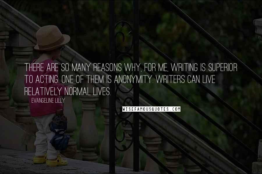 Evangeline Lilly Quotes: There are so many reasons why, for me, writing is superior to acting. One of them is anonymity. Writers can live relatively normal lives.