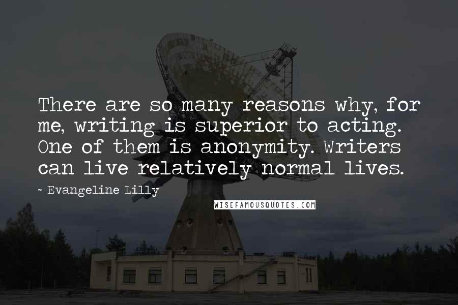 Evangeline Lilly Quotes: There are so many reasons why, for me, writing is superior to acting. One of them is anonymity. Writers can live relatively normal lives.