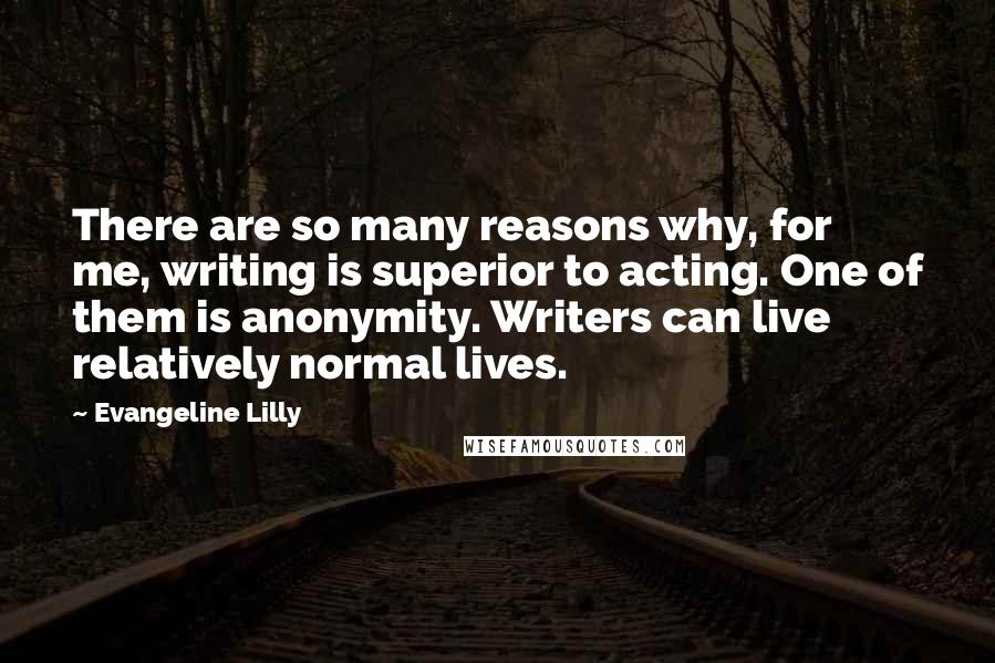 Evangeline Lilly Quotes: There are so many reasons why, for me, writing is superior to acting. One of them is anonymity. Writers can live relatively normal lives.