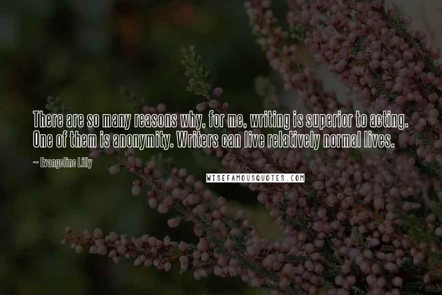 Evangeline Lilly Quotes: There are so many reasons why, for me, writing is superior to acting. One of them is anonymity. Writers can live relatively normal lives.