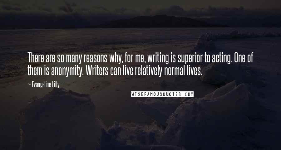 Evangeline Lilly Quotes: There are so many reasons why, for me, writing is superior to acting. One of them is anonymity. Writers can live relatively normal lives.