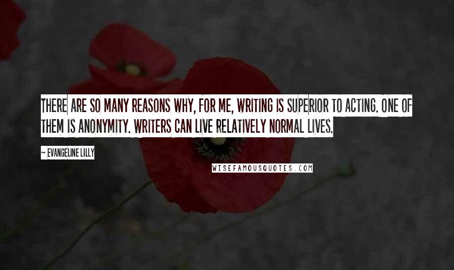 Evangeline Lilly Quotes: There are so many reasons why, for me, writing is superior to acting. One of them is anonymity. Writers can live relatively normal lives.