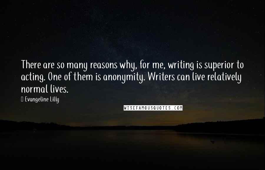 Evangeline Lilly Quotes: There are so many reasons why, for me, writing is superior to acting. One of them is anonymity. Writers can live relatively normal lives.