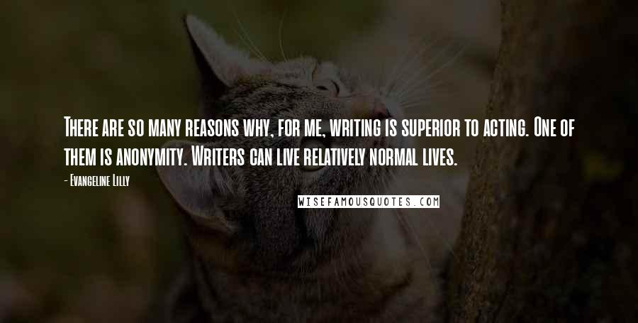 Evangeline Lilly Quotes: There are so many reasons why, for me, writing is superior to acting. One of them is anonymity. Writers can live relatively normal lives.