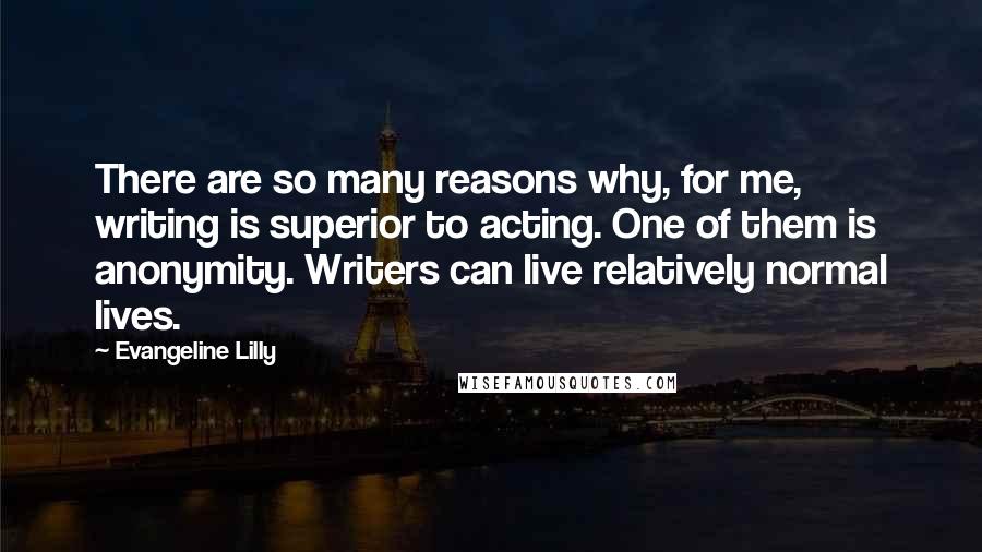 Evangeline Lilly Quotes: There are so many reasons why, for me, writing is superior to acting. One of them is anonymity. Writers can live relatively normal lives.