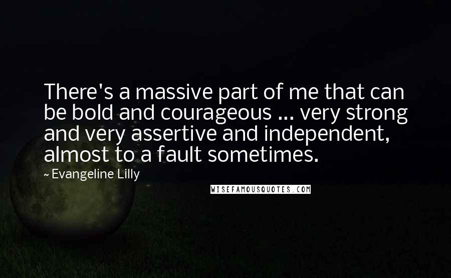 Evangeline Lilly Quotes: There's a massive part of me that can be bold and courageous ... very strong and very assertive and independent, almost to a fault sometimes.