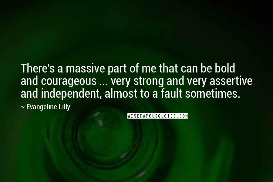 Evangeline Lilly Quotes: There's a massive part of me that can be bold and courageous ... very strong and very assertive and independent, almost to a fault sometimes.