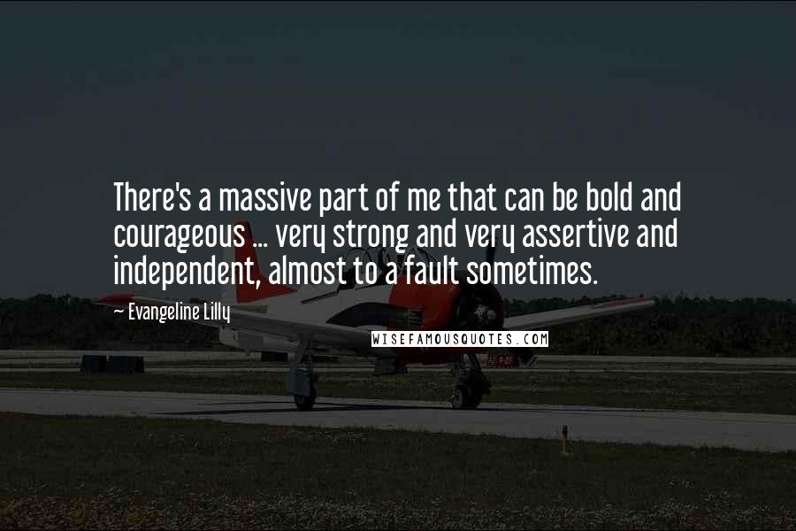 Evangeline Lilly Quotes: There's a massive part of me that can be bold and courageous ... very strong and very assertive and independent, almost to a fault sometimes.