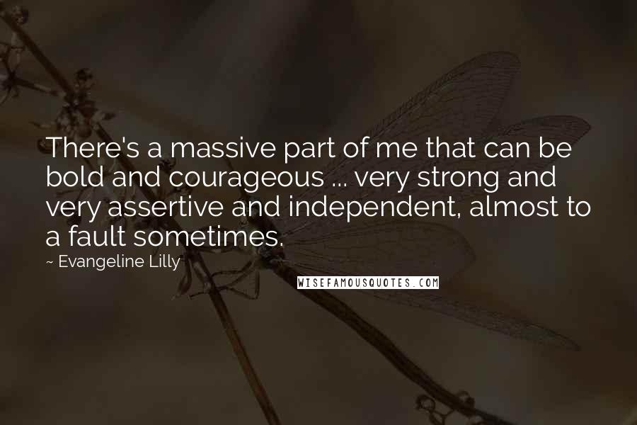 Evangeline Lilly Quotes: There's a massive part of me that can be bold and courageous ... very strong and very assertive and independent, almost to a fault sometimes.