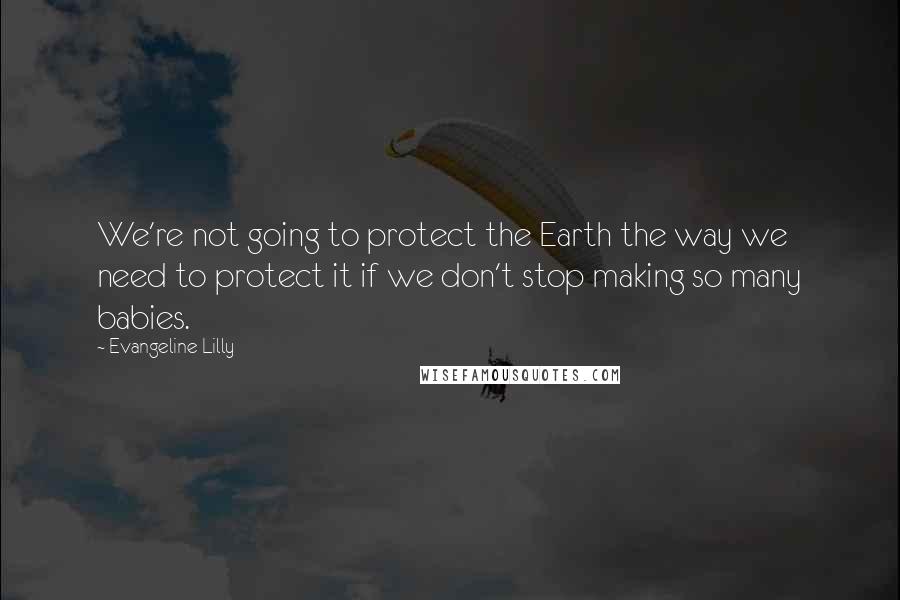 Evangeline Lilly Quotes: We're not going to protect the Earth the way we need to protect it if we don't stop making so many babies.
