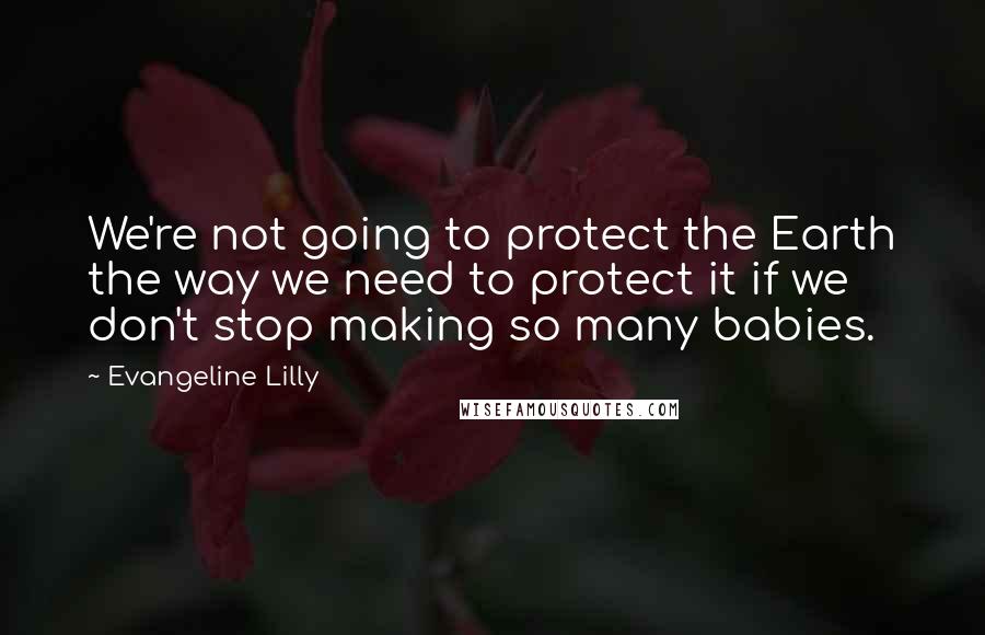 Evangeline Lilly Quotes: We're not going to protect the Earth the way we need to protect it if we don't stop making so many babies.