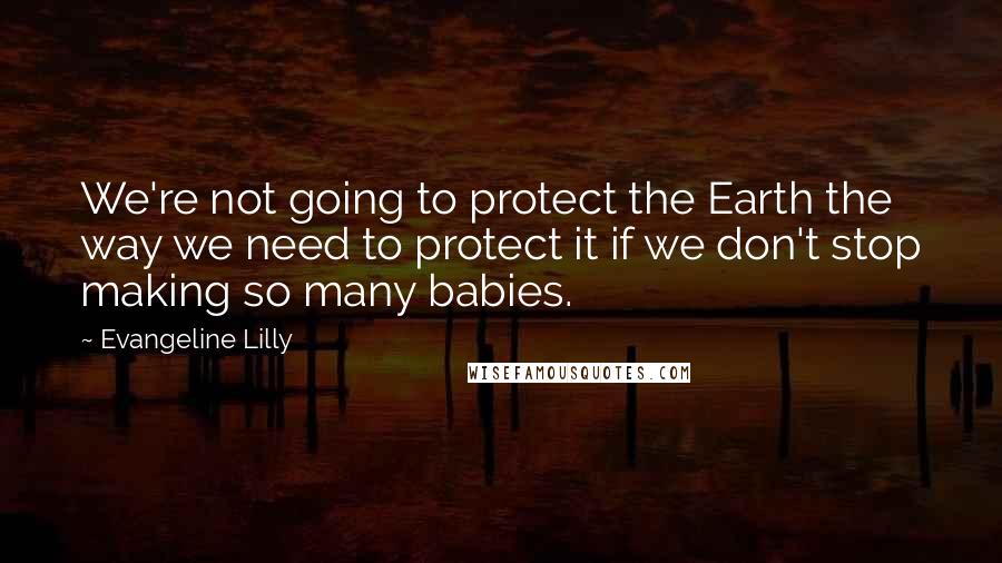 Evangeline Lilly Quotes: We're not going to protect the Earth the way we need to protect it if we don't stop making so many babies.