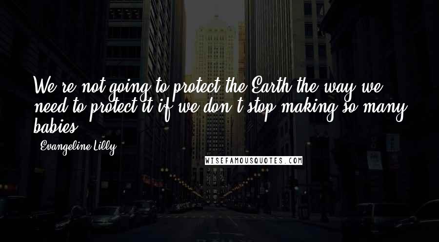 Evangeline Lilly Quotes: We're not going to protect the Earth the way we need to protect it if we don't stop making so many babies.