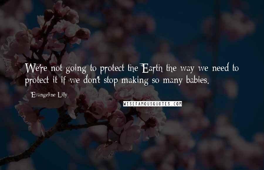 Evangeline Lilly Quotes: We're not going to protect the Earth the way we need to protect it if we don't stop making so many babies.