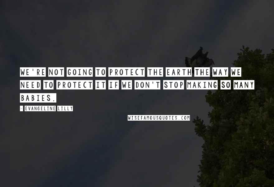 Evangeline Lilly Quotes: We're not going to protect the Earth the way we need to protect it if we don't stop making so many babies.